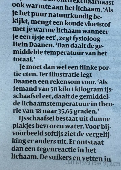 ook warmte aan het lichaam_ ‘Als
Je het puur natuurkundig be.
kijkt, mengt een koude vloeistof
met je warme lichaam wanneer
je een ijsje eet’, zegt fysioloog
Hein Daanen. ‘Dan daalt de ge-
-middelde temperatuur van het
totaal.'
Je moet dan wel een flinke por-
tie eten. Ter illustratie legt
Daanen een rekensom voor. ‘Als
iemand van 50 kilo 1 kilogram ijs-
schaafsel eet, daalt de gemiddel-
de lichaamstemperatuur in theo-
rie van 38 naar 35,65 graden.’
IJsschaafsel bestaat uit dunne
plakjes bevroren water. Voor bij-
voorbeeld softijs ziet de vergelij-
king er anders uit. Er ontstaat
dan een tegenreactie in het
lichaam. De suikers en vetten in