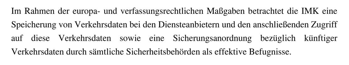 Im Rahmen der europa- und verfassungsrechtlichen Maßgaben betrachtet die IMK eine Speicherung von Verkehrsdaten bei den Diensteanbietern und den anschließenden Zugriff auf diese Verkehrsdaten sowie eine Sicherungsanordnung bezüglich künftiger Verkehrsdaten durch sämtliche Sicherheitsbehörden als effektive Befugnisse.