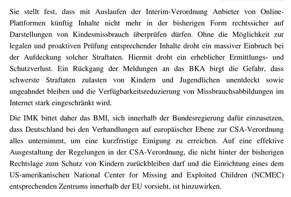 Sie stellt fest, dass mit Auslaufen der Interim-Verordnung Anbieter von Online-Plattformen künftig Inhalte nicht mehr in der bisherigen Form rechtssicher auf Darstellungen von Kindesmissbrauch überprüfen dürfen. Ohne die Möglichkeit zur legalen und proaktiven Prüfung entsprechender Inhalte droht ein massiver Einbruch bei der Aufdeckung solcher Straftaten. Hiermit droht ein erheblicher Ermittlungs- und Schutzverlust. Ein Rückgang der Meldungen an das BKA birgt die Gefahr, dass schwerste Straftaten zulasten von Kindern und Jugendlichen unentdeckt sowie ungeahndet bleiben und die Verfügbarkeitsreduzierung von Missbrauchsabbildungen im Internet stark eingeschränkt wird.