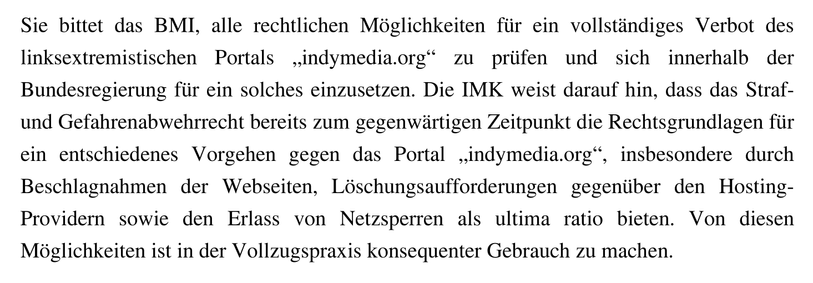 Sie bittet das BMI, alle rechtlichen Möglichkeiten für ein vollständiges Verbot des linksextremistischen Portals „indymedia.org“ zu prüfen und sich innerhalb der Bundesregierung für ein solches einzusetzen. Die IMK weist darauf hin, dass das Straf- und Gefahrenabwehrrecht bereits zum gegenwärtigen Zeitpunkt die Rechtsgrundlagen für ein entschiedenes Vorgehen gegen das Portal „indymedia.org“, insbesondere durch Beschlagnahmen der Webseiten, Löschungsaufforderungen gegenüber den Hosting-Providern sowie den Erlass von Netzsperren als ultima ratio bieten. Von diesen Möglichkeiten ist in der Vollzugspraxis konsequenter Gebrauch zu machen.