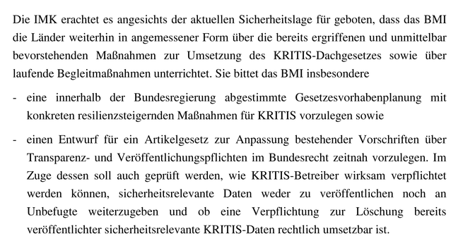 Sie bittet das BMI insbesondere […] einen Entwurf für ein Artikelgesetz zur Anpassung bestehender Vorschriften über Transparenz- und Veröffentlichungspflichten im Bundesrecht zeitnah vorzulegen. Im Zuge dessen soll auch geprüft werden, wie KRITIS-Betreiber wirksam verpflichtet werden können, sicherheitsrelevante Daten weder zu veröffentlichen noch an Unbefugte weiterzugeben und ob eine Verpflichtung zur Löschung bereits veröffentlichter sicherheitsrelevante KRITIS-Daten rechtlich umsetzbar ist.