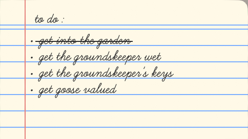 To do list from “Untitled Goose Game”:
[DONE] ● get into the garden
● get the groundskeeper wet
● get the groundskeeper's keys
● get goose valued