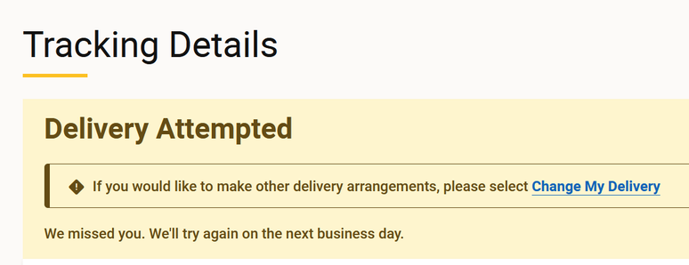 Delivery Attempted

If you would like to make other delivery arrangements, please select Change My Delivery

We missed you. We'll try again on the next business day.