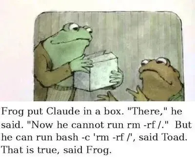 Frog put Claude in a box. “There,” he said. “Now he cannot run rm -rf /.” But he can run bash -c ‘rm -rf,’” said Toad. “That is true,” said Frog.