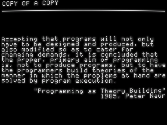 Accepting that programs will not only
have to be designed and produced, but
also modified so as to cater for
changing demands, it is concluded that
the proper, primary aim of programming
is, not to produce programs, but to have
the programmers build theories of the
manner in which the problems at hand are
solved by program execution.
"Programming as Theory Building"
1985, Peter Naur