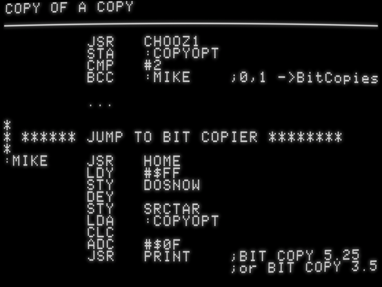 JSR CHOOZ1
STA :COPYOPT
CMP #2
BCC :MIKE ;0,1 ->BitCopies
...
*
* ****** JUMP TO BIT COPIER ********
*
:MIKE JSR HOME
LDY #$FF
STY DOSNOW
DEY
STY SRCTAR
LDA :COPYOPT
CLC
ADC #$0F
JSR PRINT ;BIT COPY 5.25
;or BIT COPY 3.5