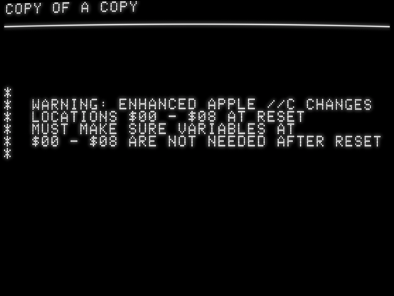 *
* WARNING: ENHANCED APPLE //C CHANGES
* LOCATIONS $00 - $08 AT RESET
* MUST MAKE SURE VARIABLES AT
* $00 - $08 ARE NOT NEEDED AFTER RESET
*