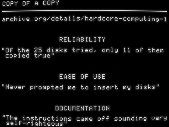 archive.org/details/hardcore-computing-1
RELIABILITY
"Of the 25 disks tried, only 11 of them copied true"
EASE OF USE
"Never prompted me to insert my disks"
DOCUMENTATION
"The instructions came off sounding very self-righteous"