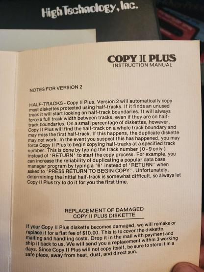COPY II PLUS instruction manual
NOTES FOR VERSION 2
HALF-TRACKS - Copy II Plus Version 2 will automatically copy most diskettes protected using half-tracks. If it finds an unused track it will start looking on half-track boundaries. ...