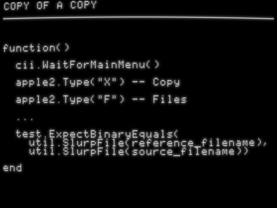 function()

  cii.WaitForMainMenu()

  apple2.Type("X") -- Copy

  apple2.Type("F") -- Files

  ...

  test.ExpectBinaryEquals(
    util.SlurpFile(reference_filename),
    util.SlurpFile(source_filename))

end