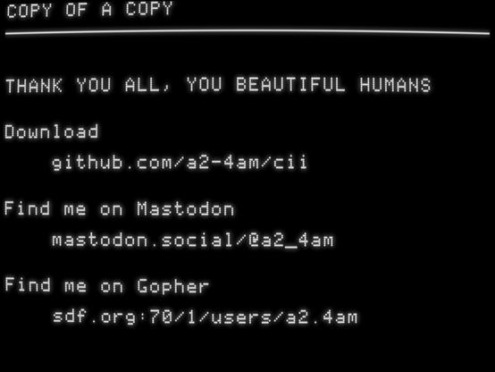 THANK YOU ALL, YOU BEAUTIFUL HUMANS


Download

    github.com/a2-4am/cii


Find me on Mastodon

    mastodon.social/@a2_4am


Find me on Gopher

    sdf.org:70/1/users/a2.4am