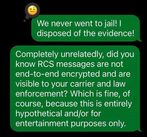 Two green iOS style chat bubbles, for a conversation I was almost certainly not involved in whatsoever, and may or may not even have happened, and if it did almost certainly represents a work of fiction.

The first, which has an emoji reaction with a raised eye eyebrow, reads “we never went to jail! I disposed of the evidence!“

The second reads “completely unrelated, did you know RCS messages are not into end encrypted and are visible to your carrier and law enforcement? Which is fine, of course, because this is entirely hypothetical and/or for entertainment purposes only“.