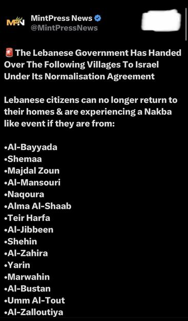 MAN
MintPress News
@MintPressNews
The Lebanese Government Has Handed
Over The Following Villages To Israel
Under Its Normalisation Agreement
Lebanese citizens can no longer return to
their homes & are experiencing a Nakba
like event if they are from:
•Al-Bayyada
•Shemaa
•Majdal Zoun
•Al-Mansouri
•Naqoura
•Alma Al-Shaab
•Teir Harfa
•Al-Jibbeen
•Shehin
•Al-Zahira
•Yarin
•Marwahin
•Al-Bustan
•Umm Al-Tout
•Al-Zalloutiya