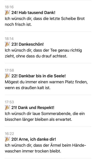 Eine Liste von Pushnachrichten

18:16
24! Hab tausend Dank!
Ich wünsch dir, dass die letzte Scheibe Brot
noch frisch ist.
18:14
23! Dankeschön!
Ich wünsch dir, dass der Tee genau richtig
zieht, ohne dass du drauf achtest.
17:58
• 22! Dankbar bis in die Seele!
Mögest du immer einen warmen Platz finden,
wenn es draußen kalt ist.
17:53
21! Dank und Respekt!
Ich wünsch dir laue Sommerabende, die ein
bisschen länger bleiben als erwartet.
16:22
* 20! Arne, ich danke dir!
Ich wünsch dir, dass der Ärmel beim Hände-
waschen immer trocken bleibt.