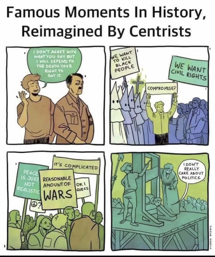 4 panels comics.
Title : Famous moments in history reimagined by centrists
1 - a guy talk to Hitler : "i don't agree with what you say but i will defend to death your right to say it" 
2 - a civil right movement : on the left Ku Klux Klan guy with a sign "we want to kill black people. On the right civil right protester "We want civil rights". In the middle a centrist : "Compromise ?" 
3 - a centrist protest with signs : "Reasonnable amount of wars !" , "it's complicated" , "Peace is just not realistic" , "ok, i guess "
4 - a guy on a guilotine say "i don't realy care about politics"