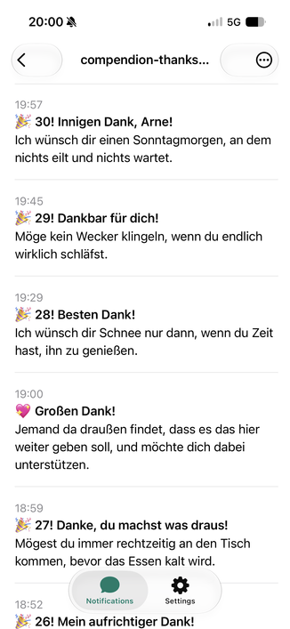 Eine Liste von Push Nachrichten:

20:00 M
•|| 5G •
<
compendion-thanks...
•
19:57
30! Innigen Dank, Arne!
Ich wünsch dir einen Sonntagmorgen, an dem
nichts eilt und nichts wartet.
19:45
* 29! Dankbar für dich!
Möge kein Wecker klingeln, wenn du endlich
wirklich schläfst.
19:29
* 28! Besten Dank!
Ich wünsch dir Schnee nur dann, wenn du Zeit
hast, ihn zu genießen.
19:00
• Großen Dank!
Jemand da draußen findet, dass es das hier
weiter geben soll, und möchte dich dabei
unterstützen.
18:59
27! Danke, du machst was draus!
Mögest du immer rechtzeitig an den Tisch
kommen, bevor das Essen kalt wird.
18:52
Notifications
Settings
26! Mein aufrichtiger Dank!