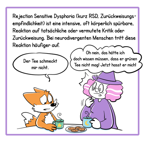 Panel 2:
Rejection Sensitive Dysphoria (kurz RSD, Zurückweisungsempfindlichkeit) ist eine intensive, oft körperlich spürbare, Reaktion auf tatsächliche oder vermutete Kritik oder Zurückweisung. Bei neurodivergenten Menschen tritt diese Reaktion häufiger auf. 
Illustration: Hexe und Fuchs trinken zusammen Tee, der Fuchs sagt: „Der Tee schmeckt mir nicht.“ Die Hexe schaut ängstlich und denkt: „Oh nein, das hätte ich doch wissen müssen, dass er grünen Tee nicht mag! Jetzt hasst er mich!“