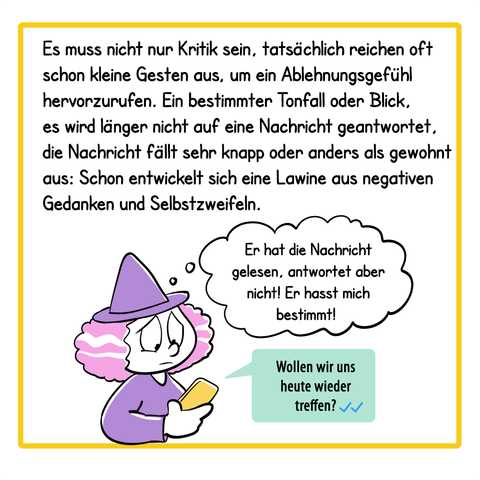 Panel 3:
Es muss nicht nur Kritik sein, tatsächlich reichen oft schon kleine Gesten aus, um ein Ablehnungsgefühl hervorzurufen. Ein bestimmter Tonfall oder Blick, es wird länger nicht auf eine Nachricht geantwortet, die Nachricht fällt sehr knapp oder anders als gewohnt aus: Schon entwickelt sich eine Lawine aus negativen Gedanken und Selbstzweifeln.
Illustration: Die Hexe hält ihr Smartphone in der Hand, aus dem Smartphone kommt eine Textbox mit folgendem Text: „Wollen wir uns heute treffen?“ Zwei blaue Haken zeigen, dass die Nachricht gelesen wurde. Die Hexe denkt: „Er hat die Nachricht gelesen, antwortet aber nicht! Er hasst mich bestimmt!“