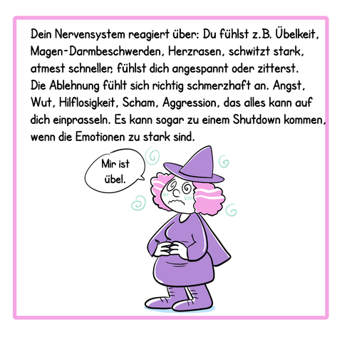 Panel 4:
Dein Nervensystem reagiert über: Du fühlst z.B. Übelkeit, Magen-Darmbeschwerden, Herzrasen, schwitzt stark, atmest schneller, fühlst dich angespannt oder zitterst. Die Ablehnung fühlt sich richtig schmerzhaft an. Angst, Wut, Hilflosigkeit, Scham, Aggression, das alles kann auf dich einprasseln. Es kann sogar zu einem Shutdown kommen, wenn die Emotionen zu stark sind.
Illustrationen: Die Hexe hält sich den Bauch und sagt: mir ist übel.