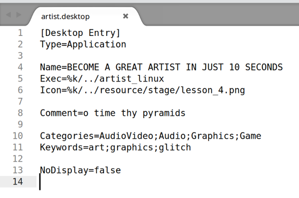 [Desktop Entry]
Type=Application

Name=BECOME A GREAT ARTIST IN JUST 10 SECONDS
Exec=%k/../artist_linux
Icon=%k/../resource/stage/lesson_4.png

Comment=o time thy pyramids

Categories=AudioVideo;Audio;Graphics;Game
Keywords=art;graphics;glitch

NoDisplay=false