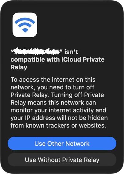 A Private Relay Networking error:

“Foo” isn’t compatible with iCloud Private Relay

To access the internet on this network, you need to turn off Private Relay. Turning off Private Relay means this network can monitor your internet activity and your IP address will not be hidden from known trackers or websites.