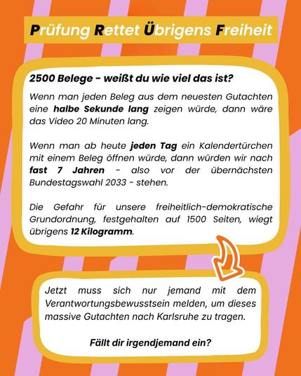 Sharepic auf ornge-pinken Grund. Textfeld weiß, darin steht: 2500 Belege - weißt du wie viel das ist? Wenn man jeden Beleg aus dem neuesten Gutachten eine halbe Sekunde lang zeigen würde, dann wäre das Video 20 Minuten lang. 
Wenn man ab heute jeden Tag ein Kalendertürchen mit einem Beleg öffnen würde, dann würden wir nach fast 7 Jahren - also vor der übernächsten Bundestagswahl 2033 - stehen. 
Die Gefahr für unsere freiheitlich-demokratische Grundordnung, festgehalten auf 1500 Seiten, wiegt übrigens 12 Kilogramm. JetztiVerantwortungsbewusstsein melden, um dieses Jetzt muss sich nur jemand mit Verantwortungsbewusstsein melden um dieses massive Gutachten nach Karlsruhe zu tragen. Fällt dir irgendjemand ein?