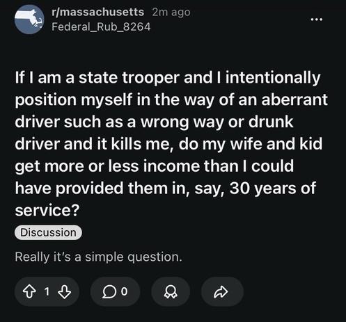 Reddit post on the Massachusetts sub:

“If I am a state trooper and I intentionally position myself in the way of an aberrant driver such as a wrong way or drunk driver and it kills me, do my wife and kid get more or less income than I could have provided them in, say, 30 years of service?
Discussion
Really it’s a simple question.”

No answers yet as it was only posted 2 minutes ago.
