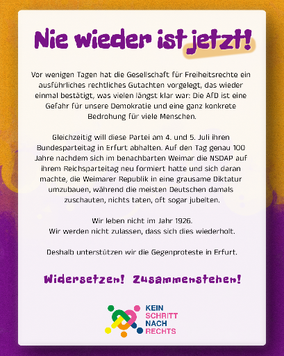 Hochkantplakat in Verlauf von Orange nach lila. 
Darauf ein weißes Blatt, dass fast den kompletten Raum einnimmt. 
Darauf in lila Schrift: 
Nie wieder ist jetzt!

Vor wenigen Tagen hat die Gesellschaft für Freiheitsrechte ein ausführliches rechtliches Gutachten vorgelegt, das wieder einmal bestätigt, was vielen längst klar war: Die AfD ist eine Gefahr für unsere Demokratie und eine ganz konkrete Bedrohung für viele Menschen.

Gleichzeitig will diese Partei am 4. und 5. Juli ihren Bundesparteitag in Erfurt abhalten. Auf den Tag genau 100 Jahre nachdem sich im benachbarten Weimar die NSDAP auf ihrem Reichsparteitag neu formiert hatte und sich daran machte, die Weimarer Republik in eine grausame Diktatur umzubauen, während die meisten Deutschen damals zuschauten, nichts taten, oft sogar jubelten.

Wir leben nicht im Jahr 1926. Wir werden nicht zulassen, dass sich dies wiederholt.

Deshalb unterstützen wir die Gegenproteste in Erfurt.

Widersetzen! Zusammenstehen!

Darunter das Logo von KEIN SCHRITT NACH RECHTS
