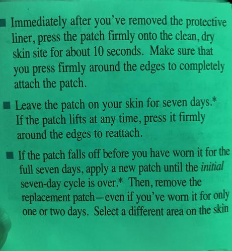 Instructions for the estrogen patch (page 1):

If the patch falls off before you have worn it for the full seven days, apply a new patch until the initial seven-day cycle is over.* Then, remove the replacement patch —even if you've worn it for only one or two days. Select a different area on the skin