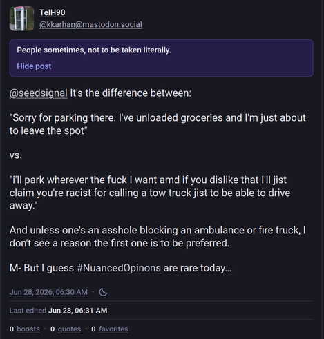 @seedsignal It's the difference between:

"Sorry for parking there. I've unloaded groceries and I'm just about to leave the spot" 

vs.  

"i'll park wherever the fuck I want amd if you dislike that I'll jist claim you're racist for calling a tow truck jist to be able to drive away."

And unless one's an asshole blocking an ambulance or fire truck, I don't see a reason the first one is to be preferred.

M- But I guess #NuancedOpinons are rare today…