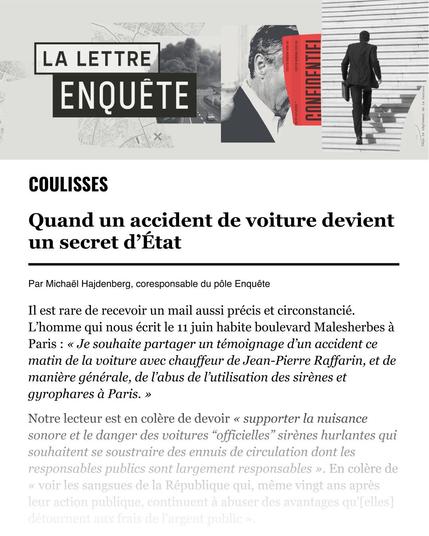 Coulisses

Quand un accident de voiture devient un secret d’État

Il est rare de recevoir un mail aussi précis et circonstancié. L’homme qui nous écrit le 11 juin habite boulevard Malesherbes à Paris : « Je souhaite partager un témoignage d’un accident ce matin de la voiture avec chauffeur de Jean-Pierre Raffarin, et de manière générale, de l’abus de l’utilisation des sirènes et gyrophares à Paris. »
Notre lecteur est en colère de devoir « supporter la nuisance sonore et le danger des voitures “officielles” sirènes hurlantes qui souhaitent se soustraire des ennuis de circulation dont les responsables publics sont largement responsables ». En colère de « voir les sangsues de la République qui, même vingt ans après leur action publique, continuent à abuser des avantages qu'[elles] détournent aux frais de l'argent public ».

Pour lire la suite de la lettre enquête, cliquez sur le lien de la description.