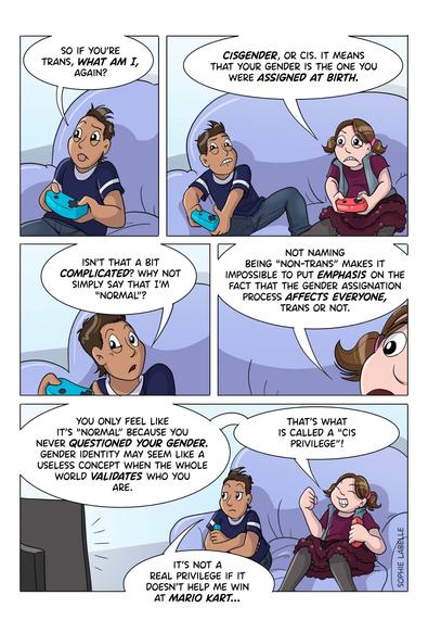 Frank and Stephie are playing videogames on a purple couch. Frank asks her : so if you're trans, what am I, again? she replies : Cisgender, or cis. it means that your gender is the one you were assigned at birth. he says : isn't that a bit complicated? why not simply say that I'm normal? she replies : not naming being ''non-trans'' makes it impossible to put emphasis on the fact that the gender assignation process affects everyone, trans or not. You only feel like it's normal because you never questioned your gender. gender identity may seem like a useless concept when the whole world validates who you are. that's what's called a cis privilege. He says : it's not a real privilege if it doesn't help me win at Mario Kart.