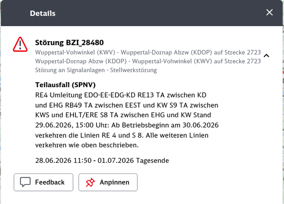 Details Xx
i
A Stérung BZI 28480
Wauppertal-Vohwinkel (KWV) - Wuppertal-Dornap Abzw (KDOP) auf Strecke 2723
Wuppertal-Dornap Abzw (KDOP) - Wuppertal-Vohwinkel (KWV) auf Strecke 2723
Stérung an Signalanlagen - Stellwerkstérung |
Teilausfall (SPNV) |
RE4 Umleitung EDO-EE-EDG-KD RE13 TA zwischen KD |
und EHG RBA49 TA zwischen EEST und KW S9 TA zwischen
KWS und EHLT/ERE S8 TA zwischen EHG und KW Stand
29.06.2026, 15:00 Uhr: Ab Betriebsbeginn am 30.06.2026
verkehren die Linien RE 4 und S 8. Alle weiteren Linien
verkehren wie oben beschrieben. |
28.06.2026 11:50 - 01.07.2026 Tagesende
TT
| [J Feedback | | < Anpinnen |