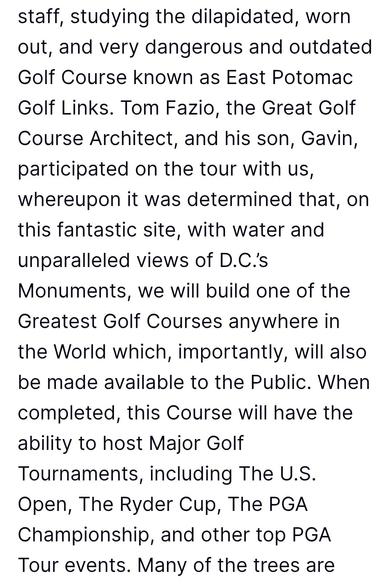 Black text on white:

staff, studying the dilapidated, worn out, and very dangerous and outdated Golf Course known as East Potomac Golf Links. Tom Fazio, the Great Golf Course Architect, and his son, Gavin, participated on the tour with us, whereupon it was determined that, on this fantastic site, with water and unparalleled views of D.C.’s Monuments, we will build one of the Greatest Golf Courses anywhere in the World which, importantly, will also be made available to the Public. When completed, this Course will have the ability to host Major Golf Tournaments, including The U.S. Open, The Ryder Cup, The PGA Championship, and other top PGA Tour events. Many of the trees are 

Source: https://truthsocial.com/@realDonaldTrump/116829203090822692