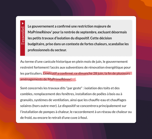 Le gouvernement a confirmé une restriction majeure de MaPrimeRénov' pour la rentrée de septembre, excluant désormais les petits travaux d'isolation du dispositif. Cette décision budgétaire, prise dans un contexte de fortes chaleurs, scandalise les professionnels du secteur.

Au terme d'une canicule historique en plein mois de juin, le gouvernement restreint fortement l'accès aux subventions de rénovation énergétique pour les particuliers. L'exécutif a confirmé, ce dimanche 28 juin, la fin de plusieurs aménagements de MaPrimeRénov.

Sont concernés les travaux dits "par geste" : isolation des toits et des combles, remplacement des fenêtres, installation de poêles à bois ou à granulés, systèmes de ventilation, ainsi que les chauffe-eau et chauffages solaires (hors outre-mer). Le dispositif se concentrera principalement sur l'installation de pompes à chaleur, le raccordement à un réseau de chaleur ou de froid, ou encore le retrait d’une cuve à fioul.