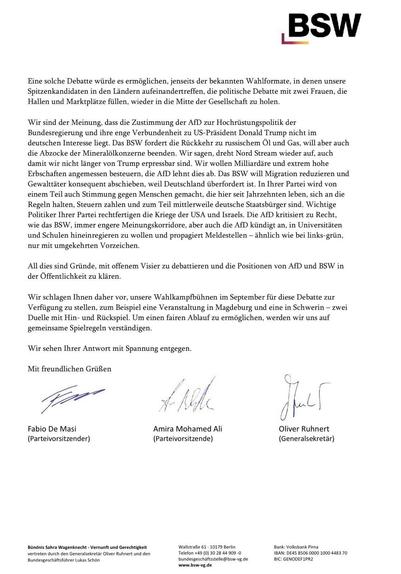Eine solche Debatte würde es ermöglichen, jenseits der bekannten Wahlformate, in denen unsere Spitzenkandidaten in den Ländern aufeinandertreffen, die politische Debatte mit zwei Frauen, die Hallen und Marktplätze füllen, wieder in die Mitte der Gesellschaft zu holen.
Wir sind der Meinung, dass die Zustimmung der AfD zur Hochrüstungspolitik der Bundesregierung und ihre enge Verbundenheit zu US-Präsident Donald Trump nicht im deutschen Interesse liegt. Das BSW fordert die Rückkehr zu russischem Öl und Gas, will aber auch die Abzocke der Mineralölkonzerne beenden. Wir sagen, dreht Nord Stream wieder auf, auch damit wir nicht länger von Trump erpressbar sind. Wir wollen Milliardäre und extrem hohe Erbschaften angemessen besteuern, die AfD lehnt dies ab. Das BSW will Migration reduzieren und Gewalttäter konsequent abschieben, weil Deutschland überfordert ist. In Ihrer Partei wird von einem Teil auch Stimmung gegen Menschen gemacht, die hier seit Jahrzehnten leben, sich an die Regeln halten, Steuern zahlen und zum Teil mittlerweile deutsche Staatsbürger sind. Wichtige Politiker Ihrer Partei rechtfertigen die Kriege der USA und Israels. Die AfD kritisiert zu Recht, wie das BSW, immer engere Meinungskorridore, aber auch die AfD kündigt an, in Universitäten und Schulen hineinregieren zu wollen und propagiert Meldestellen - ähnlich wie bei links-grün, nur mit umgekehrten Vorzeichen.
All dies sind Gründe, mit offenem Visier zu debattieren und die Positionen von AfD und BSW in der Öffentlichkeit zu klären.
Wir schlagen Ihnen daher vor, unsere Wahlkampfbühnen im September für diese Debatte zur Verfügung zu stellen, zum Beispiel eine Veranstaltung in Magdeburg und eine in Schwerin - zwei Duelle mit Hin- und Rückspiel. Um einen fairen Ablauf zu ermöglichen, werden wir uns auf gemeinsame Spielregeln verständigen.
Wir sehen Ihrer Antwort mit Spannung entgegen.
Mit freundlichen Grüßen
Fabio De Masi
(Parteivorsitzender)
Amira Mohamed Ali
(Parteivorsitzende)
Oliver Ruhnert (Generalsekretär)