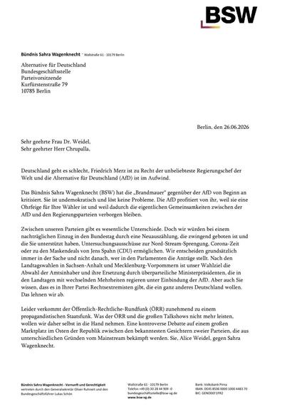 Bündnis Sahra Wagenknecht • Wallstraße 61 • 10179 Berlin
Alternative für Deutschland
Bundesgeschäftsstelle
Parteivorsitzende
Kurfürstenstraße 79
10785 Berlin
Berlin, den 26.06.2026
Sehr geehrte Frau Dr. Weidel, Sehr geehrter Herr Chrupalla,
Deutschland geht es schlecht, Friedrich Merz ist zu Recht der unbeliebteste Regierungschef der Welt und die Alternative für Deutschland (AfD) ist im Aufwind.
Das Bündnis Sahra Wagenknecht (BSW) hat die „Brandmauer" gegenüber der AfD von Beginn an kritisiert. Sie ist undemokratisch und löst keine Probleme. Die AfD profitiert von ihr, weil sie eine Ohrfeige für Ihre Wähler ist und weil dadurch die eigentlichen Gemeinsamkeiten zwischen der AfD und den Regierungsparteien verborgen bleiben.
Zwischen unseren Parteien gibt es wesentliche Unterschiede. Doch wir würden bei einem nachträglichen Einzug in den Bundestag durch eine Neuauszählung, die zwingend geboten ist und die Sie unterstützt haben, Untersuchungsausschüsse zur Nord-Stream-Sprengung, Corona-Zeit oder zu den Maskendeals von Jens Spahn (CDU) ermöglichen. Wir entscheiden grundsätzlich immer in der Sache und nicht danach, wer in den Parlamenten die Anträge stellt. Nach den Landtagswahlen in Sachsen-Anhalt und Mecklenburg-Vorpommern ist unser Wahlziel die Abwahl der Amtsinhaber und ihre Ersetzung durch überparteiliche Ministerpräsidenten, die in den Landtagen mit wechselnden Mehrheiten regieren unter Einbindung der AfD. Aber auch Sie wissen, dass es in Ihrer Partei Rechtsextremisten gibt, die ein ganz anderes Deutschland wollen.
Das lehnen wir ab.
Leider verkommt der Öffentlich-Rechtliche-Rundfunk (ÖRR) zunehmend zu einem propagandistischen Staatsfunk. Was der ORR und die großen Talkshows nicht mehr leisten, wollen wir daher selbst in die Hand nehmen. Eine kontroverse Debatte auf einem großen Marktplatz im Osten der Republik zwischen den bekanntesten Gesichtern zweier Parteien, die aus unterschiedlichen Gründen vom Mainstream bekämpft werden. Sie, Alice Weidel, gegen Sahra Wagenknecht.