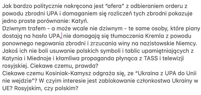 Tekst: ak bardzo politycznie skręcona jest “afera” z odbieraniem orderu z powodu zbrodni UPA i domaganiem się rozliczeń tych zbrodni pokazuje jedno proste porównanie: Katyń. 
Dziwnym trafem - a może wcale nie dziwnym - te same osoby, które piany dostają na hasło UPA, nie domagają się tłumaczenia Kremla z powodu ponownego negowania zbrodni i zrzucania winy na nazistowskie Niemcy. Jakoś ich nie boli usuwanie polskich symboli i tablic upamiętniających z Katynia i Miednoje i kłamliwa propaganda płynąca z TASS i telewizji rosyjskiej. Ciekawe czemu, prawda? 
Ciekawe czemu Kosiniak-Kamysz odgraża się, ze “Ukraina z UPA do Unii nie wejdzie”? W czyim interesie jest zablokowanie członkostwa Ukrainy w UE? Rosyjskim, czy polskim?