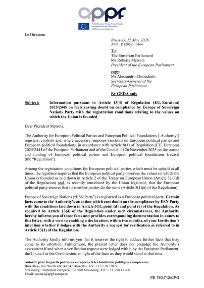 The Authority for European Political Parties and European Political Foundations ('Authority') registers, controls and, where necessary, imposes sanctions on European political parties and European political foundations, in accordance with
Article 8(1) of Regulation (EU, Euratom) 2025/2445 of the European Parliament and of the Council of 26 November 2025 on the statute and funding of European political parties and European political foundations (recast) (the "Regulation").

Among the registration conditions for European political parties which must be upheld at all times, the legislator requires that the European political party observes the values on which the Union is founded as laid down in Article 2 of the Treaty on European Union (Article 3(1)(d) of the Regulation) and, as recently introduced by the Union legislator, that the European political party ensures that its member parties do the same (Article 3(1)(e) of the Regulation).

Europe of Sovereign Nations ("ESN Party") is registered as a European political party. Certain facts came to the Authority's attention which cast doubt on the compliance by ESN Party with the conditions laid down in Article 3(1), point (d) and point (e) of the Regulation. As required by Article 13(4) of the Regulation under such circumstances, the Authority hereby informs you of those facts and provides corresponding documentation in annex to this letter, with a view to enabling a declaration, within two months, of your Institution's […]