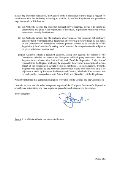 In case the European Parliament, the Council or the Commission were to lodge a request for verification with the Authority according to Article 13(1) of the Regulation, the procedural steps that would still follow are:

(i) the Authority informs the European political party concerned, invites it to submit its observations and gives it the opportunity to introduce, in principle within one month, measures to remedy the situation;

(ii) the Authority submits the file, including observations of the European political party concerned and, where relevant, a description of corrective measures taken by that party, to the Committee of independent eminent persons referred to in Article 16 of the Regulation ('the Committee'), asking that Committee for an opinion on the subject to be given within two months; and

(iii) the Authority adopts a reasoned decision, taking into account the opinion of the Committee, whether to remove the European political party concerned from the Register in accordance with Article 13(6) and (7) of the Regulation. A decision of removal from the Register shall only be adopted in the event of a manifest and serious breach of the conditions in Article 3(1)(d) or (e) thereof. In case a removal from the Register were decided by the Authority, that decision would enter into force only if no objection is made by European Parliament and Council, which shall be reasoned and be made public, in accordance with Article 13(8) and (9) and (11) of the Regulation.

[…]