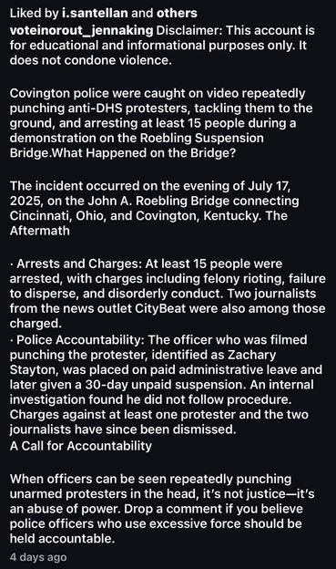 Liked by i.santellan and others voteinorout_jennaking Disclaimer: This account is for educational and informational purposes only. It does not condone violence.
Covington police were caught on video repeatedly punching anti-DHS protesters, tackling them to the ground, and arresting at least 15 people during a demonstration on the Roebling Suspension Bridge.What Happened on the Bridge?
The incident occurred on the evening of July 17, 2025, on the John A. Roebling Bridge connecting Cincinnati, Ohio, and Covington, Kentucky. The Aftermath
• Arrests and Charges: At least 15 people were arrested, with charges including felony rioting, failure to disperse, and disorderly conduct. Two journalists from the news outlet CityBeat were also among those charged.
• Police Accountability: The officer who was filmed punching the protester, identified as Zachary Stayton, was placed on paid administrative leave and later given a 30-day unpaid suspension. An internal investigation found he did not follow procedure.
Charges against at least one protester and the two journalists have since been dismissed.
A Call for Accountability
When officers can be seen repeatedly punching unarmed protesters in the head, it's not justice-it's an abuse of power. Drop a comment if you believe police officers who use excessive force should be held accountable.
4 days ago