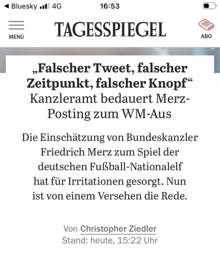 TAGESSPIEGEL  „Falscher Tweet, falscher Zeitpunkt, falscher Knopf" Kanzleramt bedauert Merz-Posting zum WM-Aus  Die Einschätzung von Bundeskanzler Friedrich Merz zum Spiel der deutschen Fußball-Nationalelf hat für Irritationen gesorgt. Nun ist von einem Versehen die Rede.