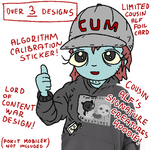 COUSIN ALF

over 3 designs

algorithm calibration sticker

limited cousin alf foil card

lord of content war design

cousin alf's signature creatures hoodie

(pokit mobilek not included)