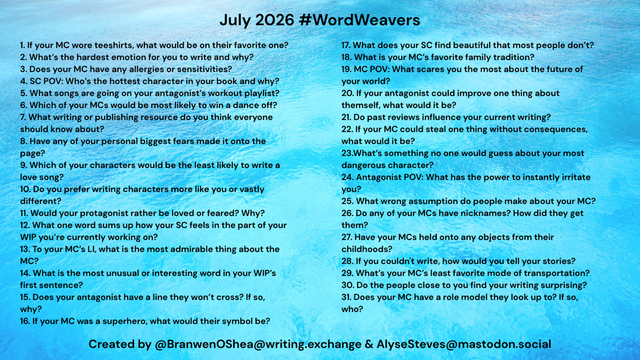 July 2026 #WordWeavers 1. If your MC wore teeshirts, what would be on their favorite one? 2. What's the hardest emotion for you to write and why? 3. Does your MC have any allergies or sensitivities? 4. SC POV: Who's the hottest character in your book and why? 5. What songs are going on your antagonist's workout playlist? 6. Which of your MCs would be most likely to win a dance off? 7. What writing or publishing resource do you think everyone should know about? 8. Have any of your personal biggest fears made it onto the page? 9. Which of your characters would be the least likely to write a love song? 10. Do you prefer writing characters more like you or vastly different? 11. Would your protagonist rather be loved or feared? Why? 12. What one word sums up how your SC feels in the part of your WIP you're currently working on? 13. To your MC's LI, what is the most admirable thing about the MC? 14. What is the most unusual or interesting word in your WIP's first sentence? 15. Does your antagonist have a line they won't cross? If so, why? 16. If your MC was a superhero, what would their symbol be? 17. What does your SC find beautiful that most people don't? 18. What is your MC's favorite family tradition? 19. MC POV: What scares you the most about the future of your world? 20. If your antagonist could improve one thing about themself, what would it be? 21. Do past reviews influence your current writing? Created by @BranwenOShea@writing.exchange & AlyseSteves@mastodon.social
