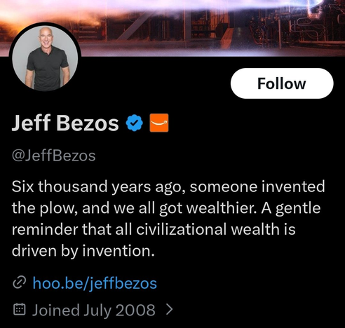 Follow
Jeff Bezos
@JeffBezos

Six thousand years ago, someone invented
the plow, and we all got wealthier. A gentle
reminder that all civilizational wealth is
driven by invention.

@hoo.be/jeffbezos
• Joined July 2008 >