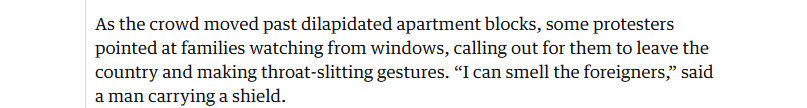 As the crowd moved past dilapidated apartment blocks, some protesters
pointed at families watching from windows, calling out for them to leave the
country and making throat-slitting gestures. “I can smell the foreigners,” said
aman carrying a shield.