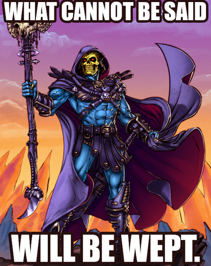What cannot be said will be wept. Says Skeletor knowing this one might not be obvious, unless like Skeletor, you’ve also kept a secret in your heart you wished you had shared with someone.