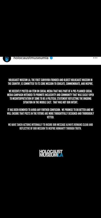 A screenshot of an Instagram post from the account 'holocaustmuseumla' on a solid black background. The top of the image features the profile name with a blue verification checkmark, a small logo, and a three-dot menu icon. Centered in the middle is several paragraphs of white, capitalized text that reads: "HOLOCAUST MUSEUM LA, THE FIRST SURVIVOR-FOUNDED AND OLDEST HOLOCAUST MUSEUM IN THE COUNTRY, IS COMMITTED TO ITS CORE MISSION TO EDUCATE, COMMEMORATE, AND INSPIRE. WE RECENTLY POSTED AN ITEM ON SOCIAL MEDIA THAT WAS PART OF A PRE-PLANNED SOCIAL MEDIA CAMPAIGN INTENDED TO PROMOTE INCLUSIVITY AND COMMUNITY THAT WAS EASILY OPEN TO MISINTERPRETATION BY SOME TO BE A POLITICAL STATEMENT REFLECTING THE ONGOING SITUATION IN THE MIDDLE EAST. THAT WAS NOT OUR INTENT. IT HAS BEEN REMOVED TO AVOID ANY FURTHER CONFUSION. WE PROMISE TO DO BETTER AND WE WILL ENSURE THAT POSTS IN THE FUTURE ARE MORE THOUGHTFULLY DESIGNED AND THOROUGHLY VETTED. WE HAVE TAKEN ACTIONS INTERNALLY TO INSURE OUR MESSAGE ALWAYS REMAINS CLEAR AND REFLECTIVE OF OUR MISSION TO INSPIRE HUMANITY THROUGH TRUTH." At the bottom of the image is a logo that reads "HOLOCAUST MUSEUM LA".