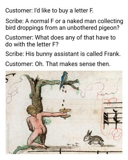 Customer: I'd like to buy a letter F. Scribe: A normal F or a naked man collecting bird droppings from an unbothered pigeon? Customer: What does any of that have to do with the letter F? Scribe: His bunny assistant is called Frank. Customer: Oh. That makes sense then. 
Pic: Medieval drawing of the described letter F: a naked man collecting bird droppings from an unbothered pigeon sitting on a branch. a hare is nearby