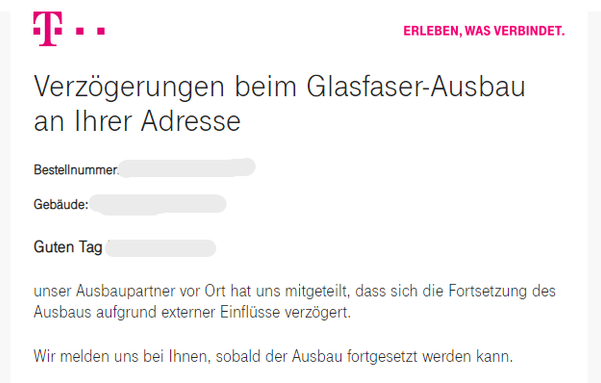Screenshot einer Telekom Email:

Verzögerungen beim Glasfaser-Ausbau an Ihrer Adresse
 
Guten Tag,
 
unser Ausbaupartner vor Ort hat uns mitgeteilt, dass sich die Fortsetzung des Ausbaus aufgrund externer Einflüsse verzögert.
 
Wir melden uns bei Ihnen, sobald der Ausbau fortgesetzt werden kann.